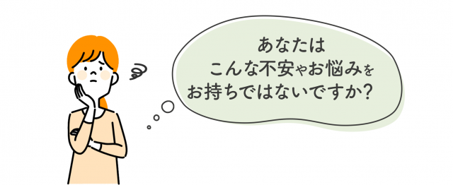 あなたはこんな不安やお悩みはお持ちではないですか？