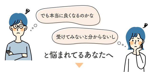 本当に良くなるのかな…受けてみないと分からないし…と悩まれているあなたへ